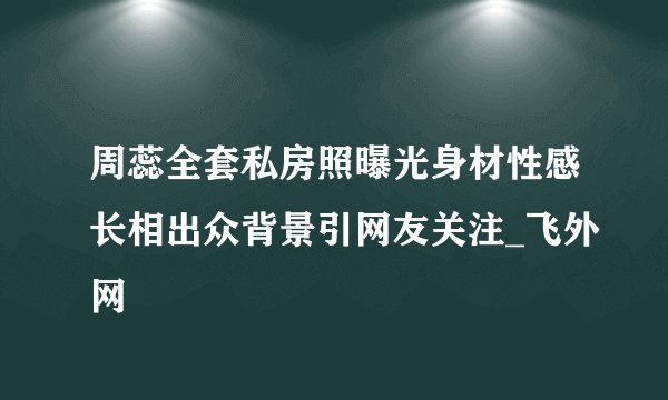 周蕊全套私房照曝光身材性感长相出众背景引网友关注_飞外网