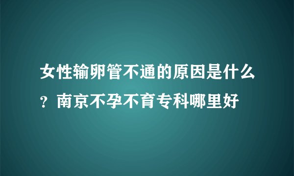 女性输卵管不通的原因是什么？南京不孕不育专科哪里好