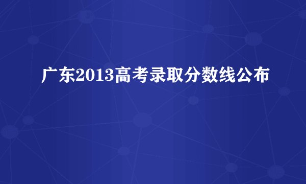 广东2013高考录取分数线公布