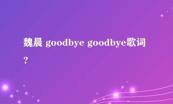 魏晨 goodbye goodbye歌词？
