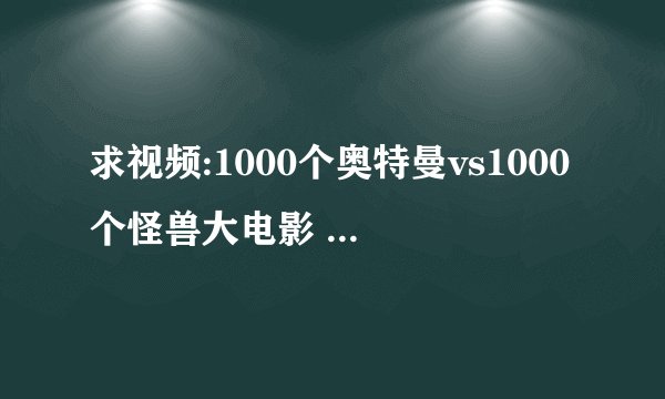 求视频:1000个奥特曼vs1000个怪兽大电影 什么还没有视频啊...我都急死了!!