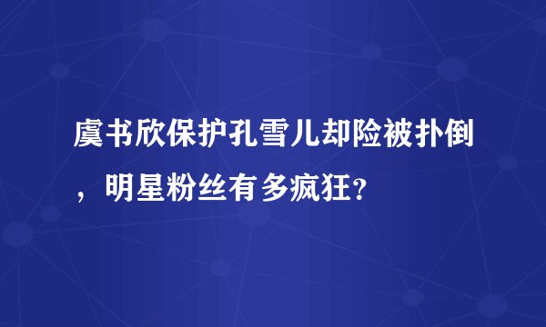 虞书欣保护孔雪儿却险被扑倒，明星粉丝有多疯狂？