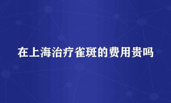 在上海治疗雀斑的费用贵吗