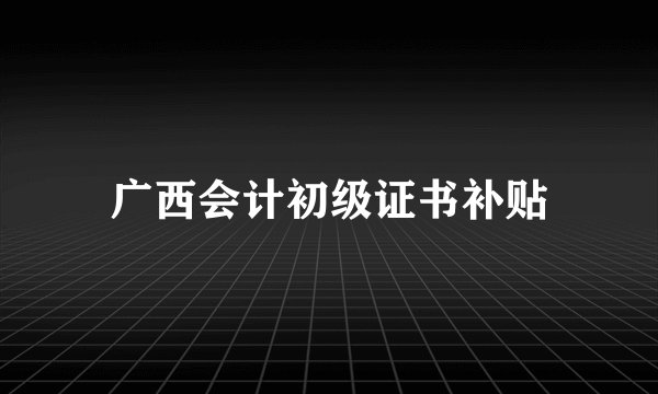 广西会计初级证书补贴