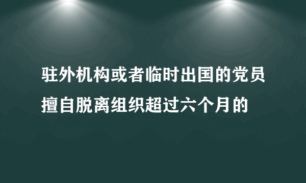 驻外机构或者临时出国的党员擅自脱离组织超过六个月的