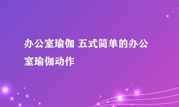办公室瑜伽 五式简单的办公室瑜伽动作