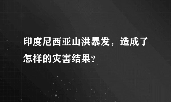 印度尼西亚山洪暴发,造成了怎样的灾害结果?