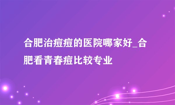 合肥治痘痘的医院哪家好_合肥看青春痘比较专业