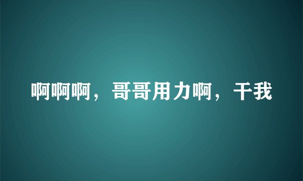 啊啊啊，哥哥用力啊，干我