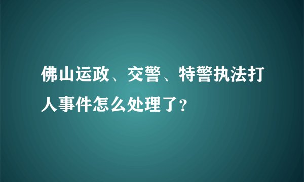 佛山运政、交警、特警执法打人事件怎么处理了?
