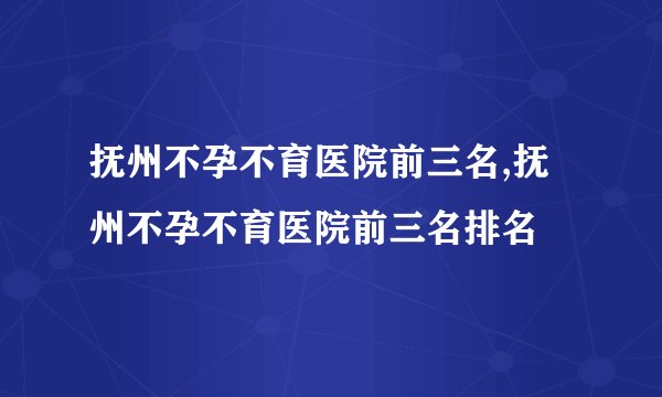 抚州不孕不育医院前三名,抚州不孕不育医院前三名排名