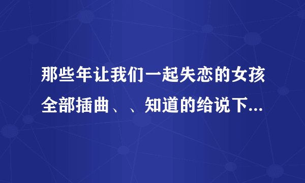 那些年让我们一起失恋的女孩全部插曲、、知道的给说下、谢谢。。