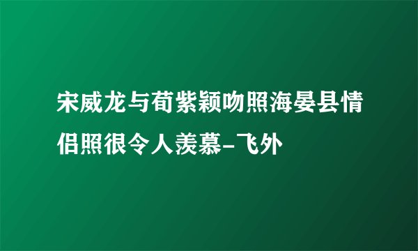 宋威龙与荀紫颖吻照海晏县情侣照很令人羡慕-飞外
