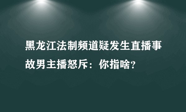 黑龙江法制频道疑发生直播事故男主播怒斥:你指啥?