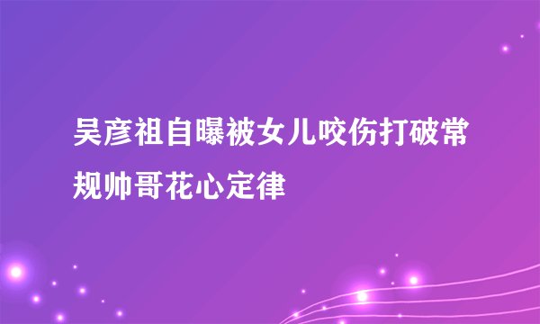 吴彦祖自曝被女儿咬伤打破常规帅哥花心定律