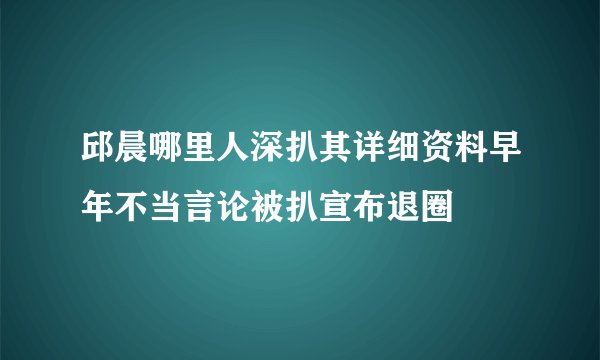 邱晨哪里人深扒其详细资料早年不当言论被扒宣布退圈
