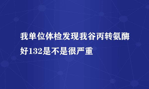 我单位体检发现我谷丙转氨酶好132是不是很严重
