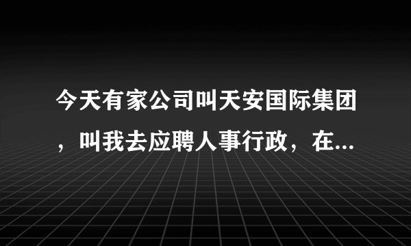 今天有家公司叫天安国际集团,叫我去应聘人事行政,在浦东南路1036号隆宇大厦6楼,你觉得怎么样?
