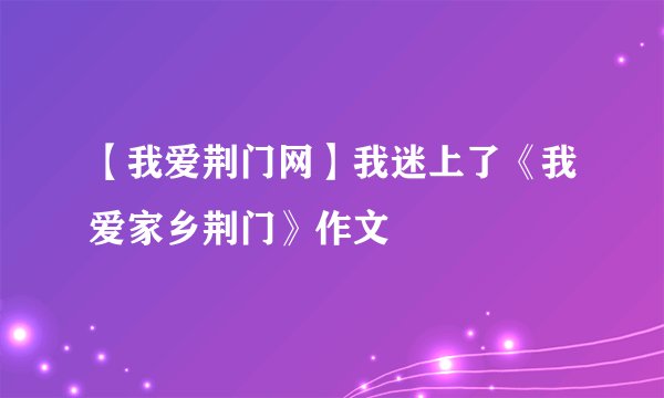 【我爱荆门网】我迷上了《我爱家乡荆门》作文
