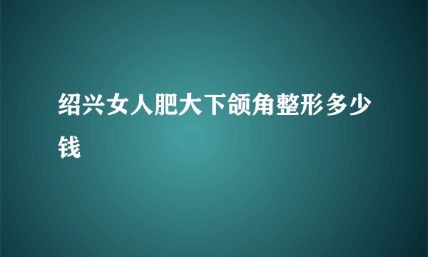 绍兴女人肥大下颌角整形多少钱