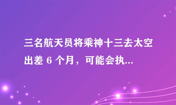 三名航天员将乘神十三去太空出差 6 个月，可能会执行哪些任务？