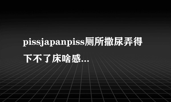 pissjapanpiss厕所撒尿弄得下不了床啥感觉深夜好文