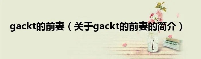 gackt的前妻（关于gackt的前妻的简介）