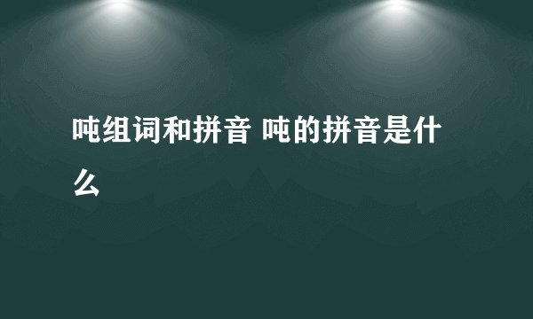 吨组词和拼音 吨的拼音是什么