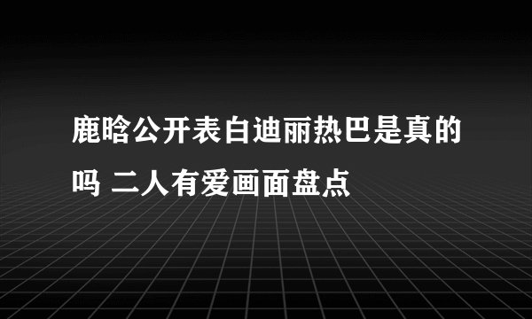 鹿晗公开表白迪丽热巴是真的吗 二人有爱画面盘点