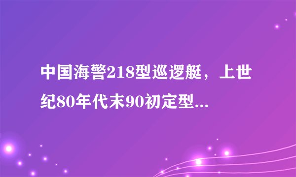 中国海警218型巡逻艇,上世纪80年代末90初定型的近海巡航执法的主力舰艇