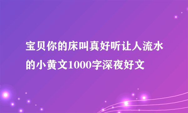 宝贝你的床叫真好听让人流水的小黄文1000字深夜好文