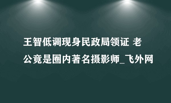 王智低调现身民政局领证 老公竟是圈内著名摄影师_飞外网