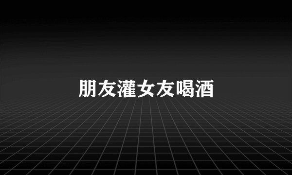 朋友灌女友喝酒