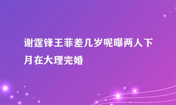 谢霆锋王菲差几岁呢曝两人下月在大理完婚