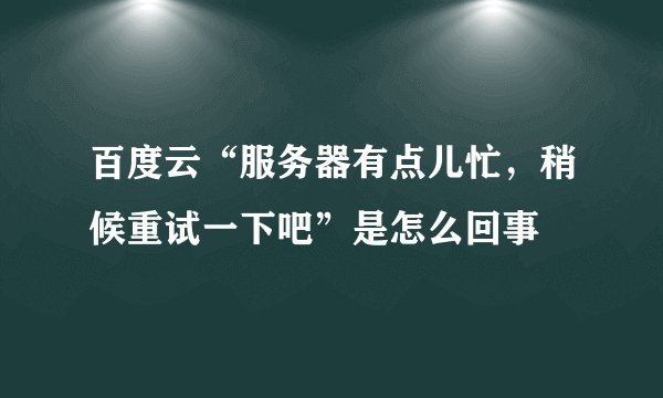 百度云“服务器有点儿忙，稍候重试一下吧”是怎么回事