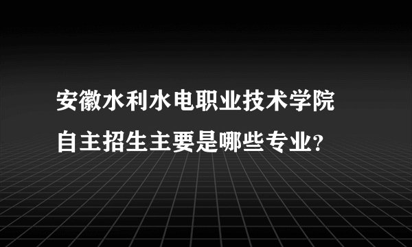 安徽水利水电职业技术学院 自主招生主要是哪些专业？