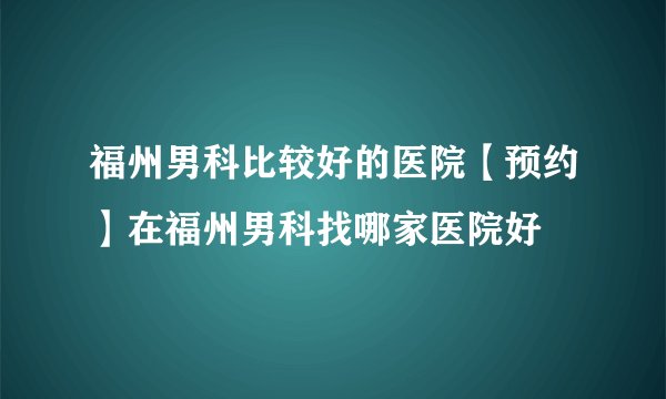 福州男科比较好的医院【预约】在福州男科找哪家医院好