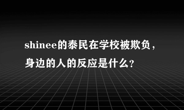 shinee的泰民在学校被欺负，身边的人的反应是什么？