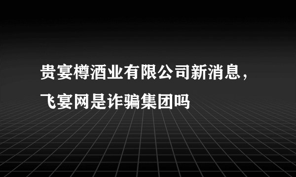 贵宴樽酒业有限公司新消息，飞宴网是诈骗集团吗