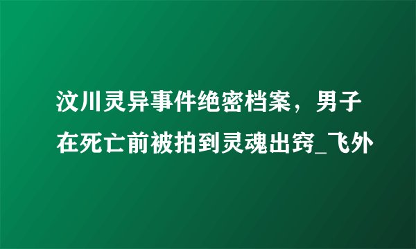 汶川灵异事件绝密档案，男子在死亡前被拍到灵魂出窍_飞外