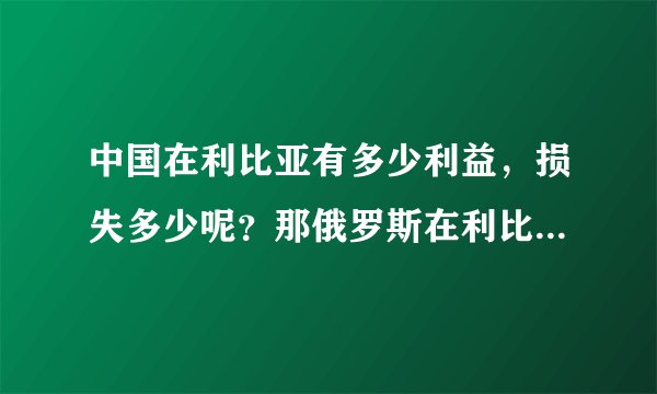中国在利比亚有多少利益，损失多少呢？那俄罗斯在利比亚有多少利益