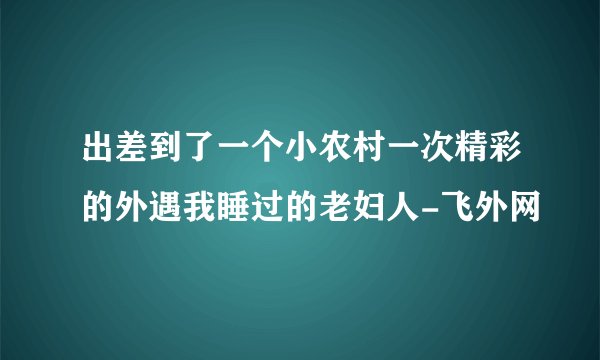 出差到了一个小农村一次精彩的外遇我睡过的老妇人-飞外网