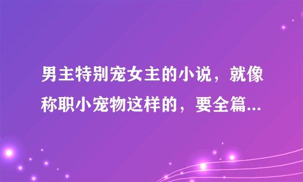 男主特别宠女主的小说,就像称职小宠物这样的,要全篇都是宠的,现代文,像那些只有一点宠的就不要了,谢谢