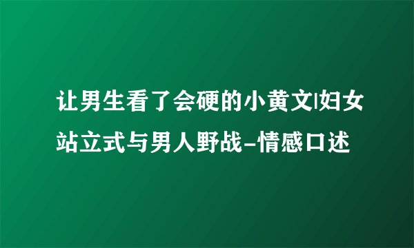 让男生看了会硬的小黄文|妇女站立式与男人野战-情感口述