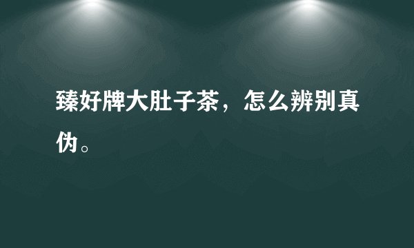 臻好牌大肚子茶，怎么辨别真伪。