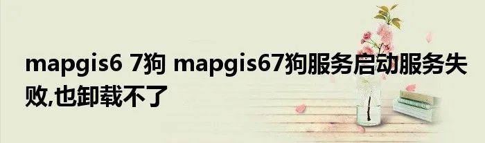 mapgis6 7狗 mapgis67狗服务启动服务失败,也卸载不了