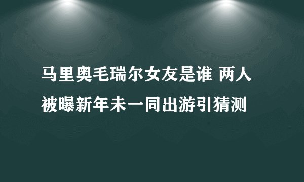马里奥毛瑞尔女友是谁 两人被曝新年未一同出游引猜测