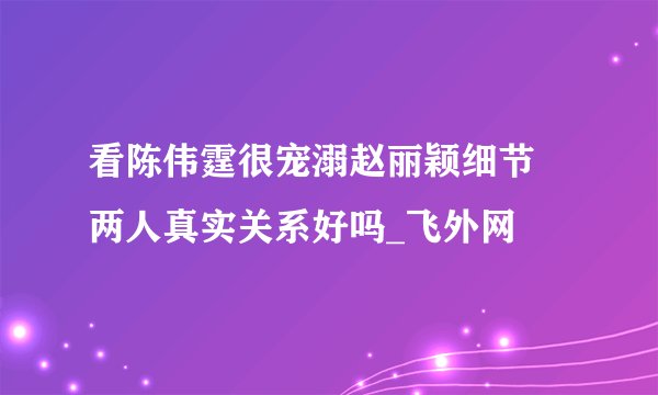 看陈伟霆很宠溺赵丽颖细节 两人真实关系好吗_飞外网