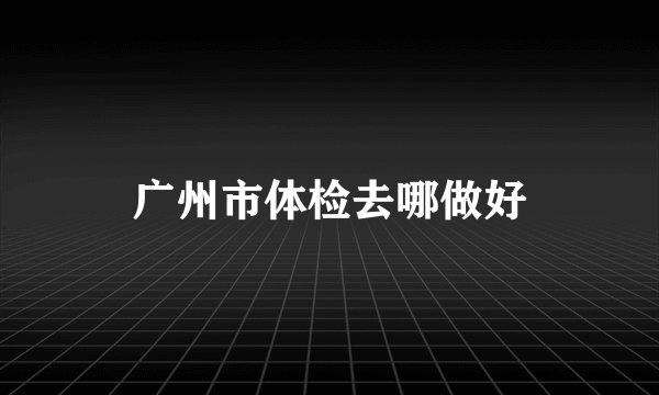 广州市体检去哪做好
