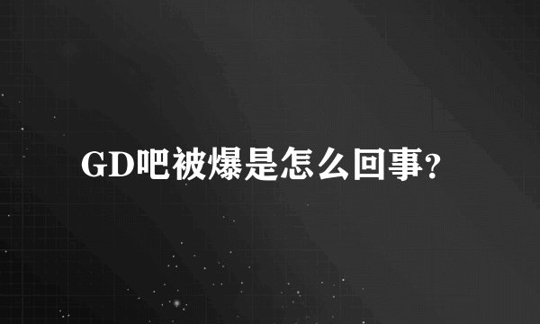 GD吧被爆是怎么回事？